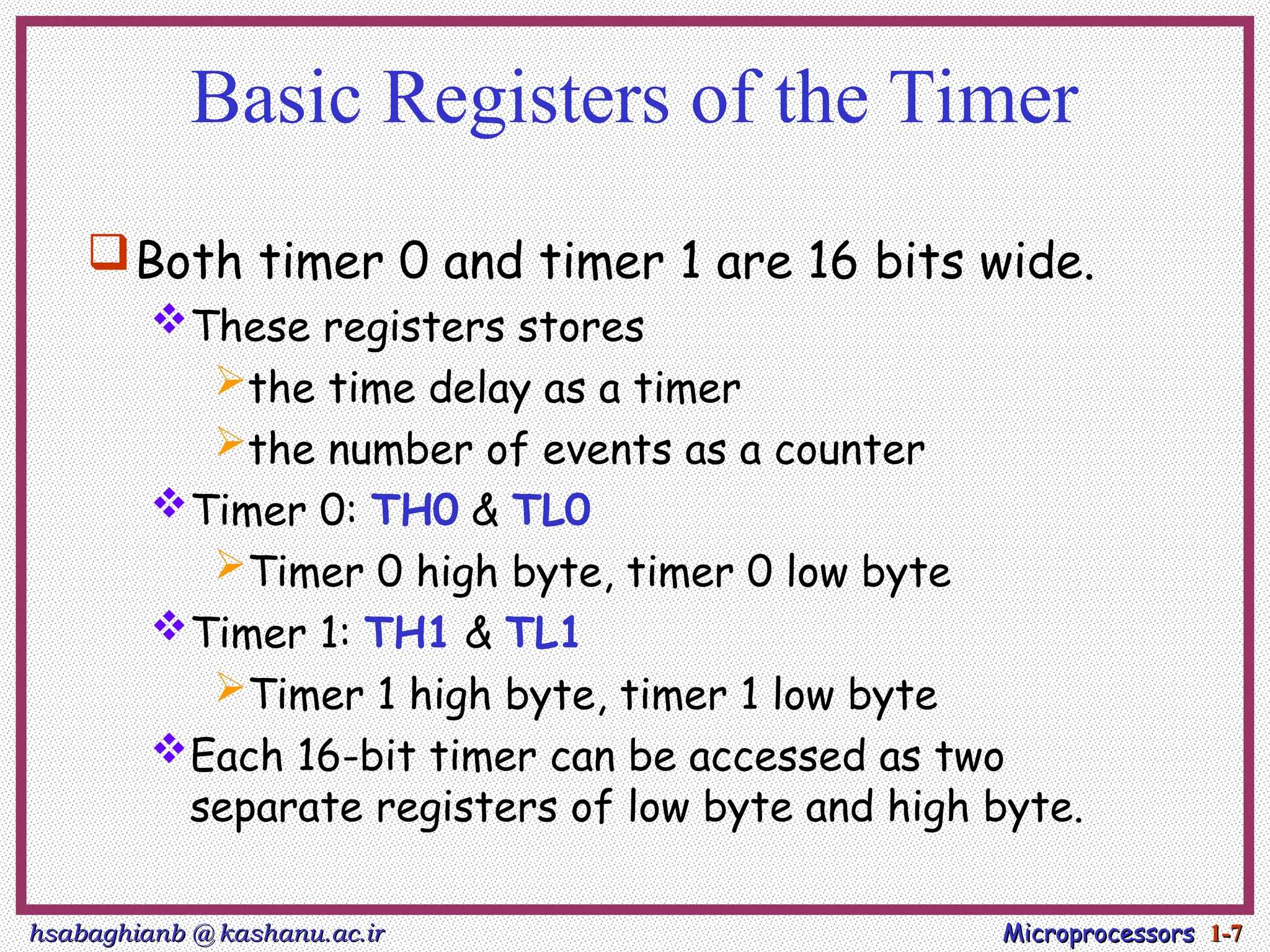 hsabaghianb @ kashanu.ac.ir
hsabaghianb @ kashanu.ac.ir Microprocessors
Microprocessors 1-
1-7
7
Basic Registers of the Timer
Both timer 0 and timer 1 are 16 bits wide.
These registers stores
the time delay as a timer
the number of events as a counter
Timer 0: TH0 & TL0
Timer 0 high byte, timer 0 low byte
Timer 1: TH1 & TL1
Timer 1 high byte, timer 1 low byte
Each 16-bit timer can be accessed as two
separate registers of low byte and high byte.
 