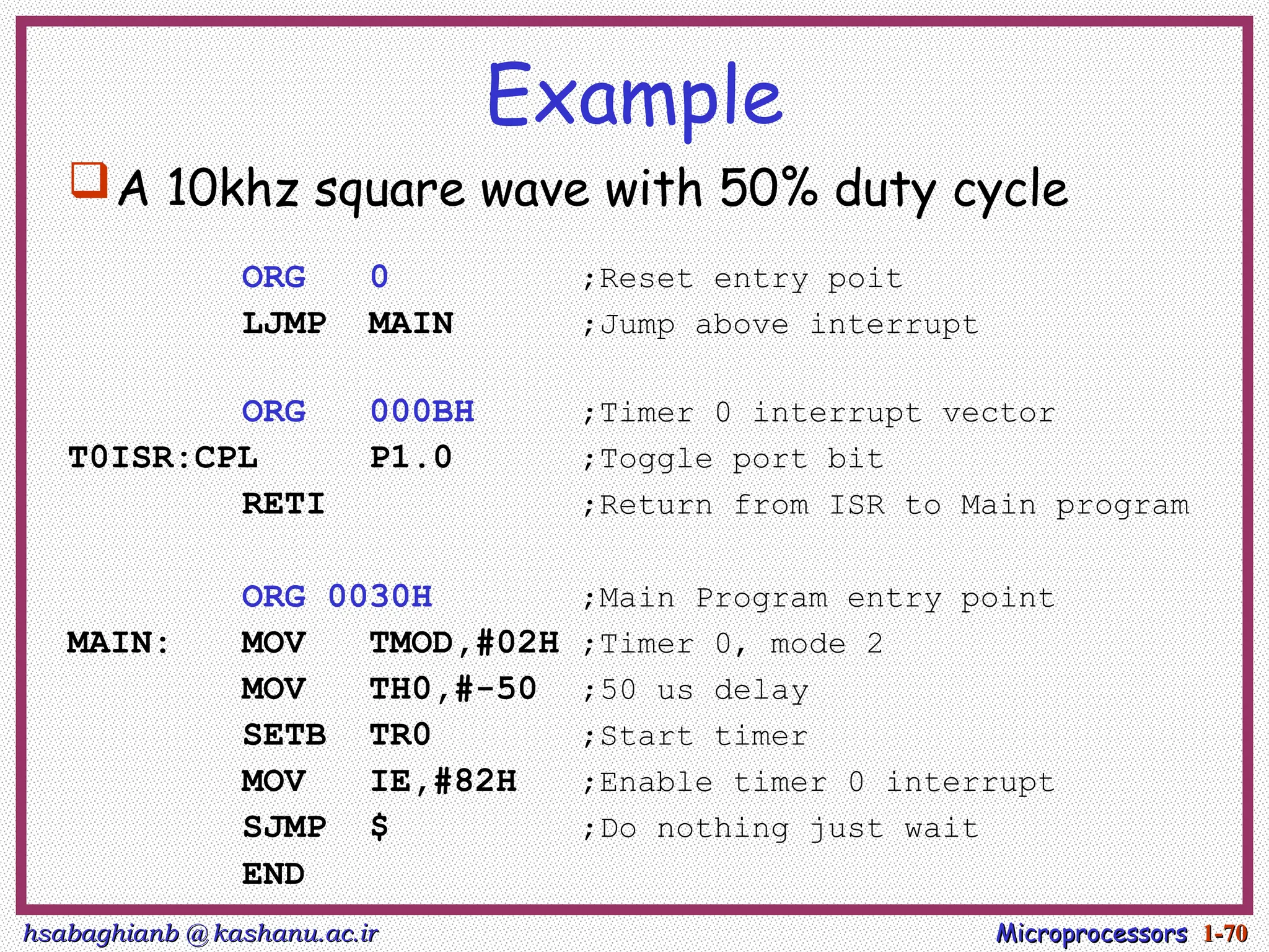 hsabaghianb @ kashanu.ac.ir
hsabaghianb @ kashanu.ac.ir Microprocessors
Microprocessors 1-
1-70
70
Example
A 10khz square wave with 50% duty cycle
ORG 0 ;Reset entry poit
LJMP MAIN ;Jump above interrupt
ORG 000BH ;Timer 0 interrupt vector
T0ISR:CPL P1.0 ;Toggle port bit
RETI ;Return from ISR to Main program
ORG 0030H ;Main Program entry point
MAIN: MOV TMOD,#02H ;Timer 0, mode 2
MOV TH0,#-50 ;50 us delay
SETB TR0 ;Start timer
MOV IE,#82H ;Enable timer 0 interrupt
SJMP $ ;Do nothing just wait
END
 