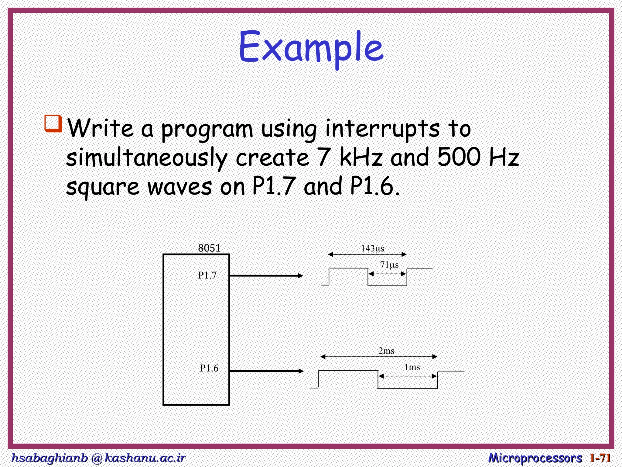 hsabaghianb @ kashanu.ac.ir
hsabaghianb @ kashanu.ac.ir Microprocessors
Microprocessors 1-
1-71
71
Example
Write a program using interrupts to
simultaneously create 7 kHz and 500 Hz
square waves on P1.7 and P1.6.
71s
143s
1ms
2ms
P1.7
P1.6
8051
 