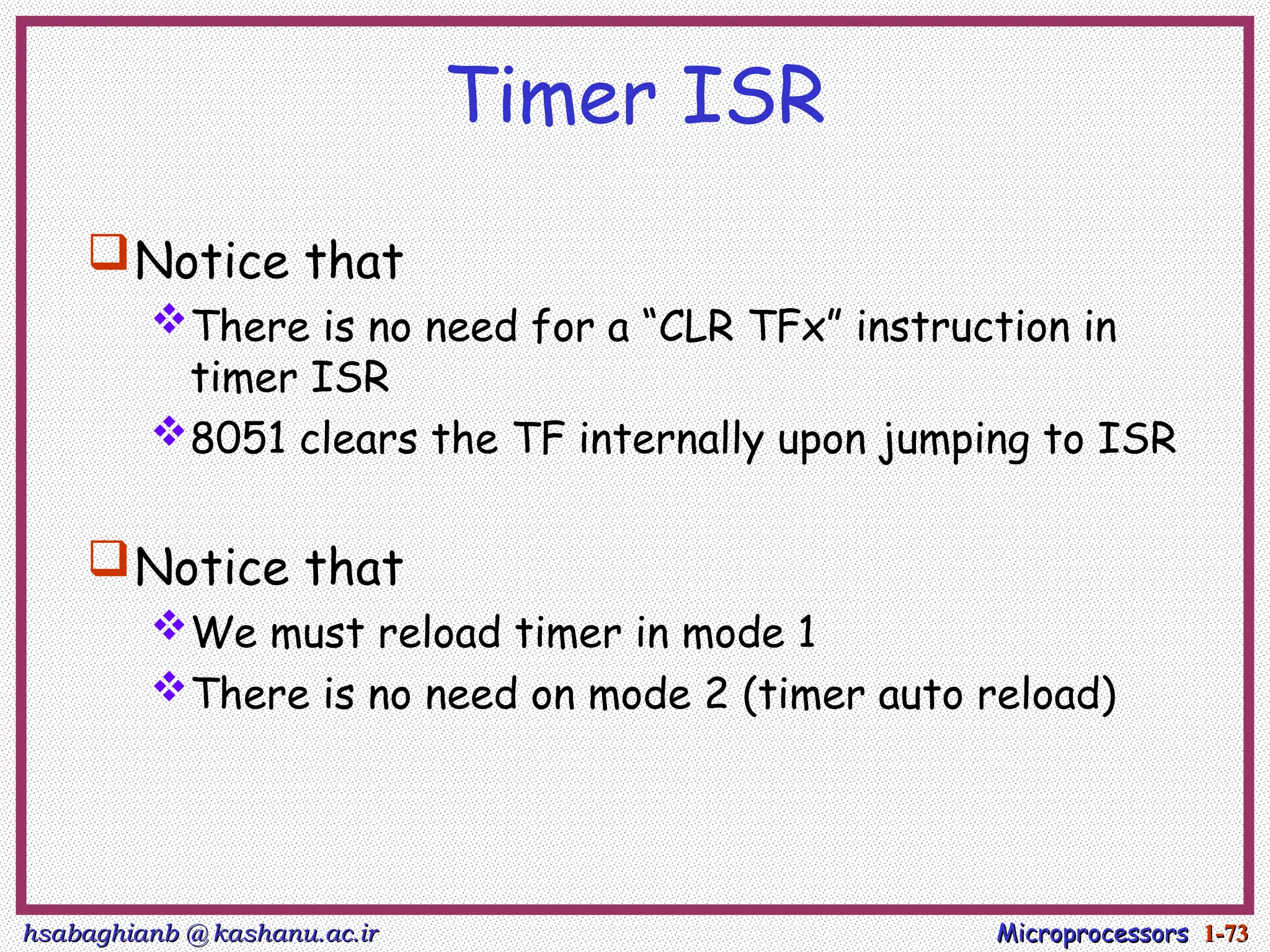 hsabaghianb @ kashanu.ac.ir
hsabaghianb @ kashanu.ac.ir Microprocessors
Microprocessors 1-
1-73
73
Timer ISR
Notice that
There is no need for a “CLR TFx” instruction in
timer ISR
8051 clears the TF internally upon jumping to ISR
Notice that
We must reload timer in mode 1
There is no need on mode 2 (timer auto reload)
 