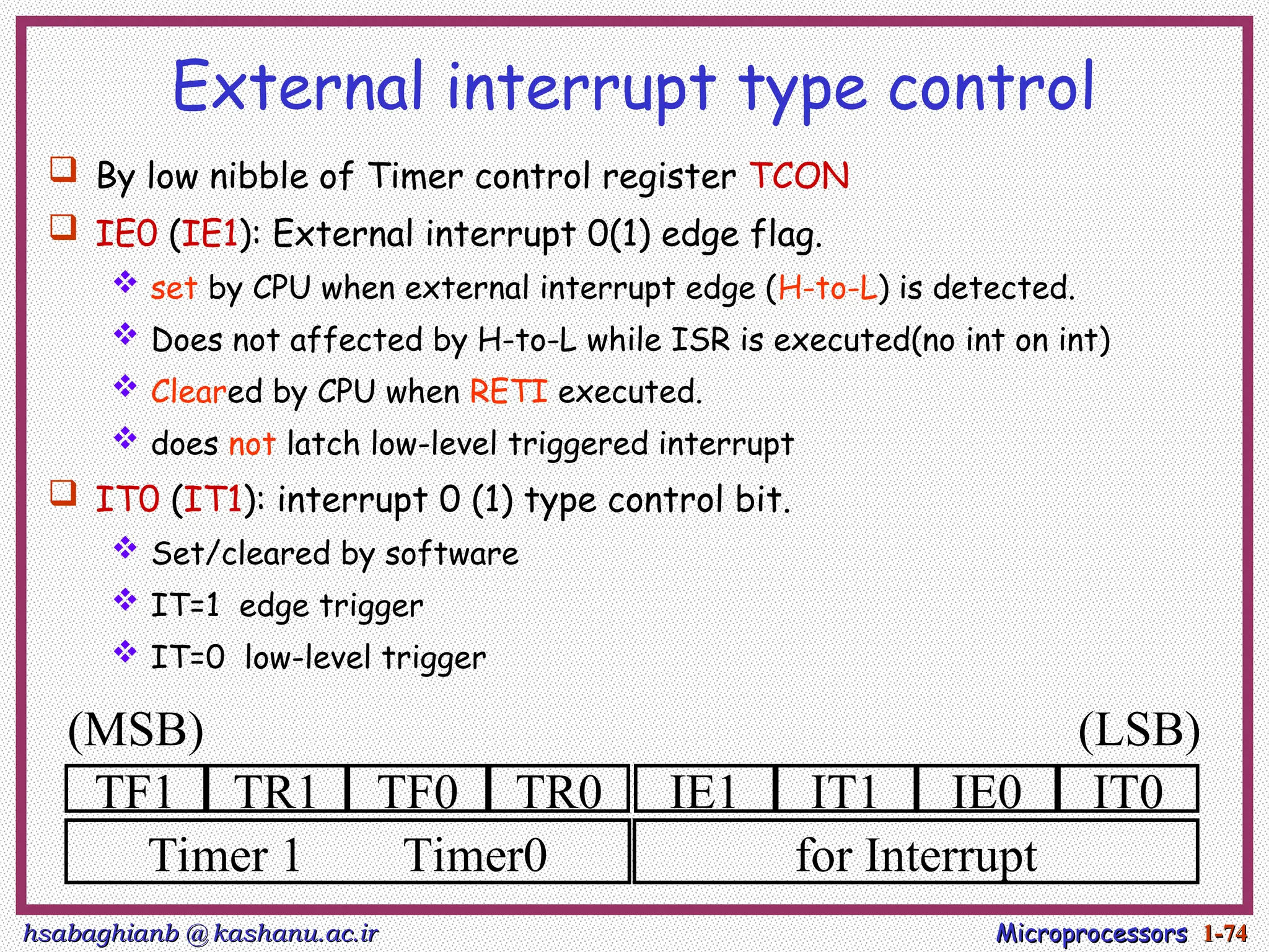 hsabaghianb @ kashanu.ac.ir
hsabaghianb @ kashanu.ac.ir Microprocessors
Microprocessors 1-
1-74
74
External interrupt type control
 By low nibble of Timer control register TCON
 IE0 (IE1): External interrupt 0(1) edge flag.
 set by CPU when external interrupt edge (H-to-L) is detected.
 Does not affected by H-to-L while ISR is executed(no int on int)
 Cleared by CPU when RETI executed.
 does not latch low-level triggered interrupt
 IT0 (IT1): interrupt 0 (1) type control bit.
 Set/cleared by software
 IT=1 edge trigger
 IT=0 low-level trigger
TF1 TR1 TF0 TR0 IE1 IT1 IE0 IT0
Timer 1 Timer0 for Interrupt
(MSB) (LSB)
 