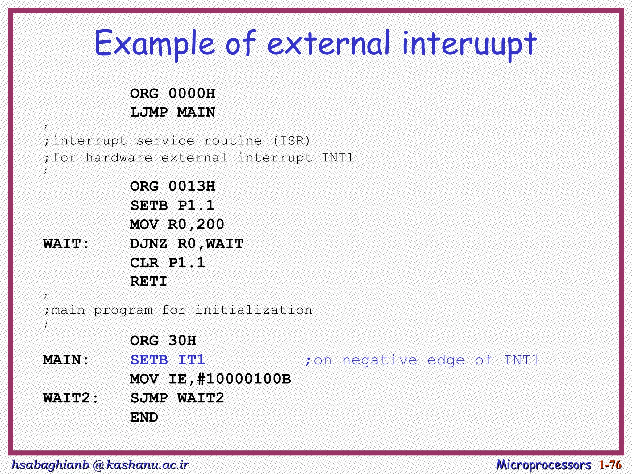 hsabaghianb @ kashanu.ac.ir
hsabaghianb @ kashanu.ac.ir Microprocessors
Microprocessors 1-
1-76
76
Example of external interuupt
ORG 0000H
LJMP MAIN
;
;interrupt service routine (ISR)
;for hardware external interrupt INT1
;
ORG 0013H
SETB P1.1
MOV R0,200
WAIT: DJNZ R0,WAIT
CLR P1.1
RETI
;
;main program for initialization
;
ORG 30H
MAIN: SETB IT1 ;on negative edge of INT1
MOV IE,#10000100B
WAIT2: SJMP WAIT2
END
 