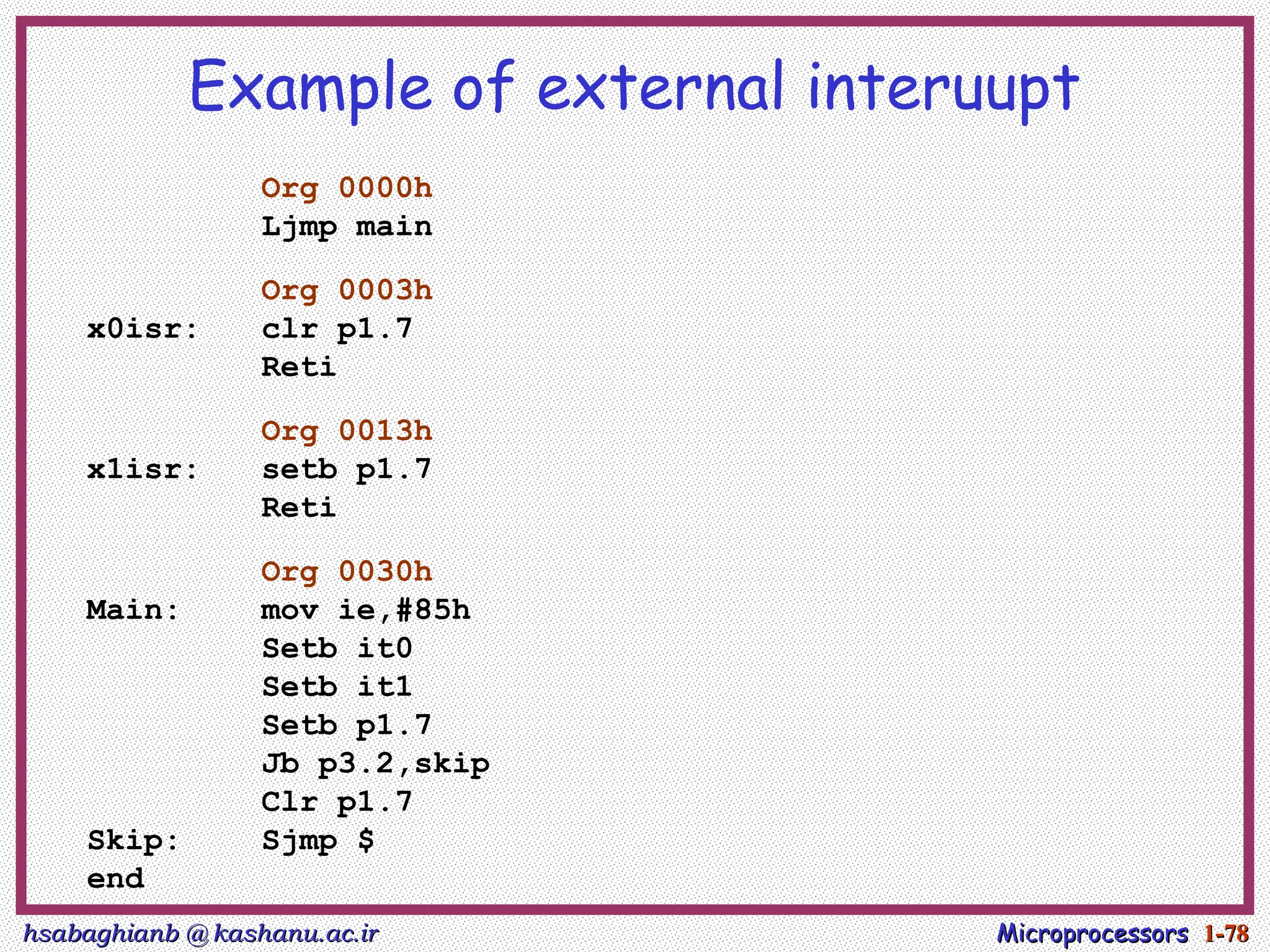 hsabaghianb @ kashanu.ac.ir
hsabaghianb @ kashanu.ac.ir Microprocessors
Microprocessors 1-
1-78
78
Example of external interuupt
Org 0000h
Ljmp main
Org 0003h
x0isr: clr p1.7
Reti
Org 0013h
x1isr: setb p1.7
Reti
Org 0030h
Main: mov ie,#85h
Setb it0
Setb it1
Setb p1.7
Jb p3.2,skip
Clr p1.7
Skip: Sjmp $
end
 