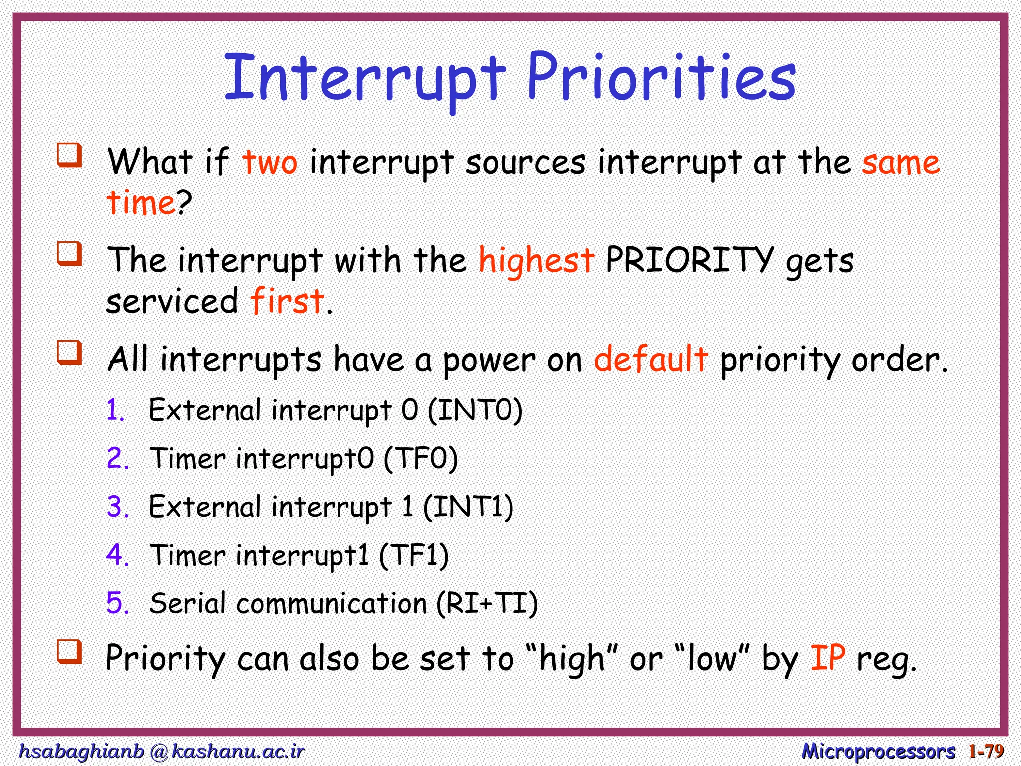 hsabaghianb @ kashanu.ac.ir
hsabaghianb @ kashanu.ac.ir Microprocessors
Microprocessors 1-
1-79
79
Interrupt Priorities
 What if two interrupt sources interrupt at the same
time?
 The interrupt with the highest PRIORITY gets
serviced first.
 All interrupts have a power on default priority order.
1. External interrupt 0 (INT0)
2. Timer interrupt0 (TF0)
3. External interrupt 1 (INT1)
4. Timer interrupt1 (TF1)
5. Serial communication (RI+TI)
 Priority can also be set to “high” or “low” by IP reg.
 