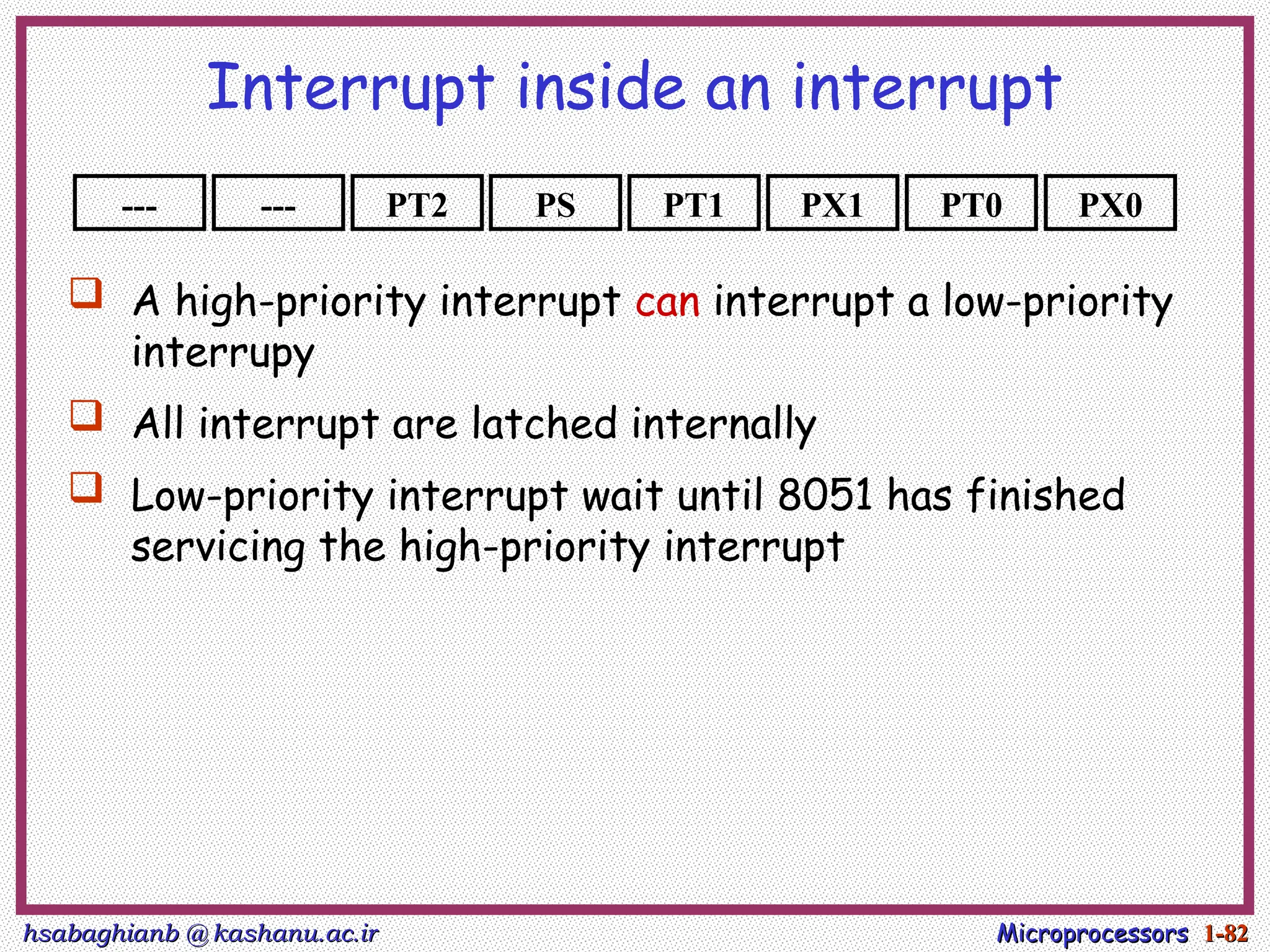 hsabaghianb @ kashanu.ac.ir
hsabaghianb @ kashanu.ac.ir Microprocessors
Microprocessors 1-
1-82
82
Interrupt inside an interrupt
--- PX0
PT0
PX1
PT1
PS
PT2
---
 A high-priority interrupt can interrupt a low-priority
interrupy
 All interrupt are latched internally
 Low-priority interrupt wait until 8051 has finished
servicing the high-priority interrupt
 