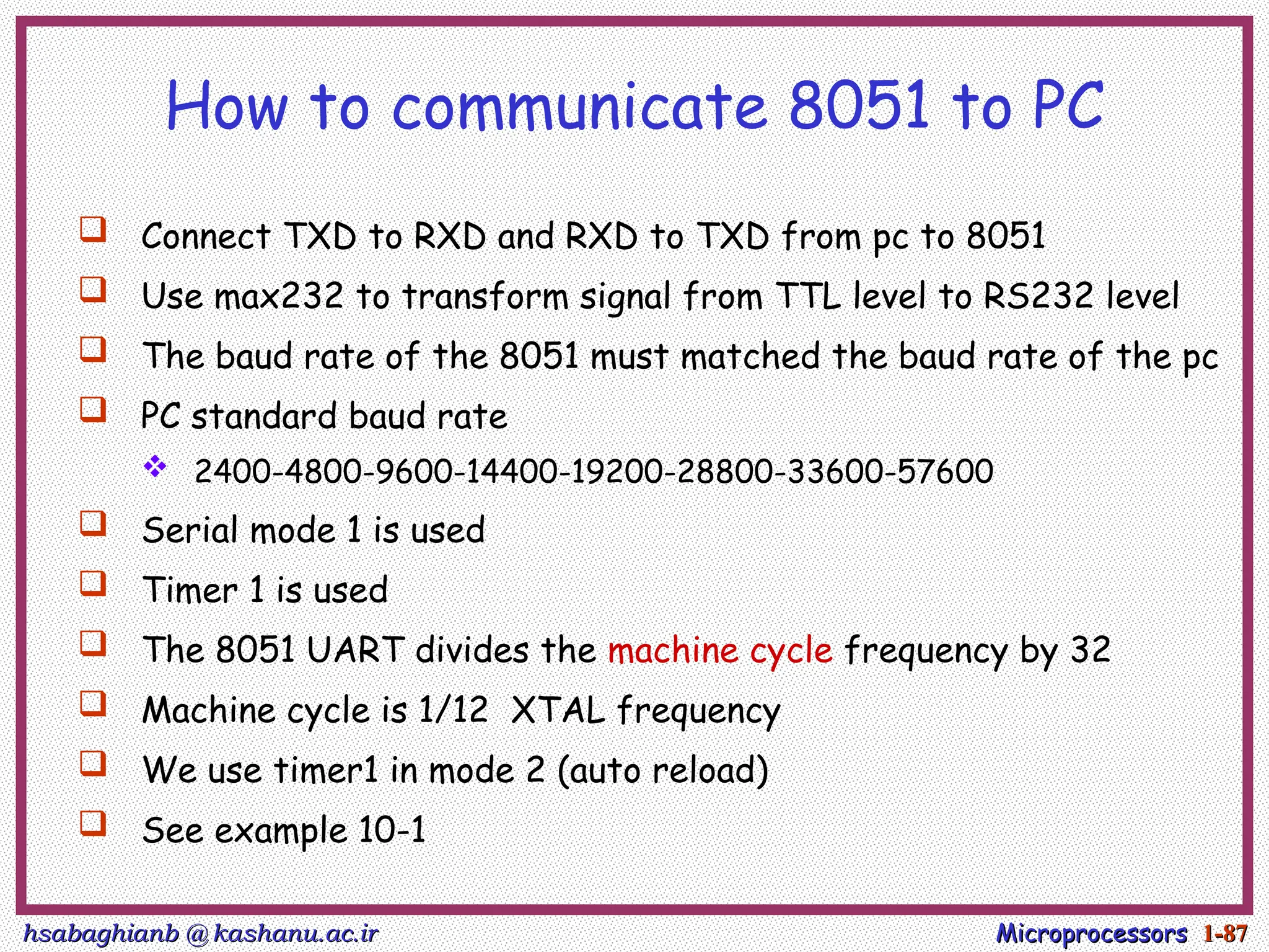 hsabaghianb @ kashanu.ac.ir
hsabaghianb @ kashanu.ac.ir Microprocessors
Microprocessors 1-
1-87
87
How to communicate 8051 to PC
 Connect TXD to RXD and RXD to TXD from pc to 8051
 Use max232 to transform signal from TTL level to RS232 level
 The baud rate of the 8051 must matched the baud rate of the pc
 PC standard baud rate
 2400-4800-9600-14400-19200-28800-33600-57600
 Serial mode 1 is used
 Timer 1 is used
 The 8051 UART divides the machine cycle frequency by 32
 Machine cycle is 1/12 XTAL frequency
 We use timer1 in mode 2 (auto reload)
 See example 10-1
 