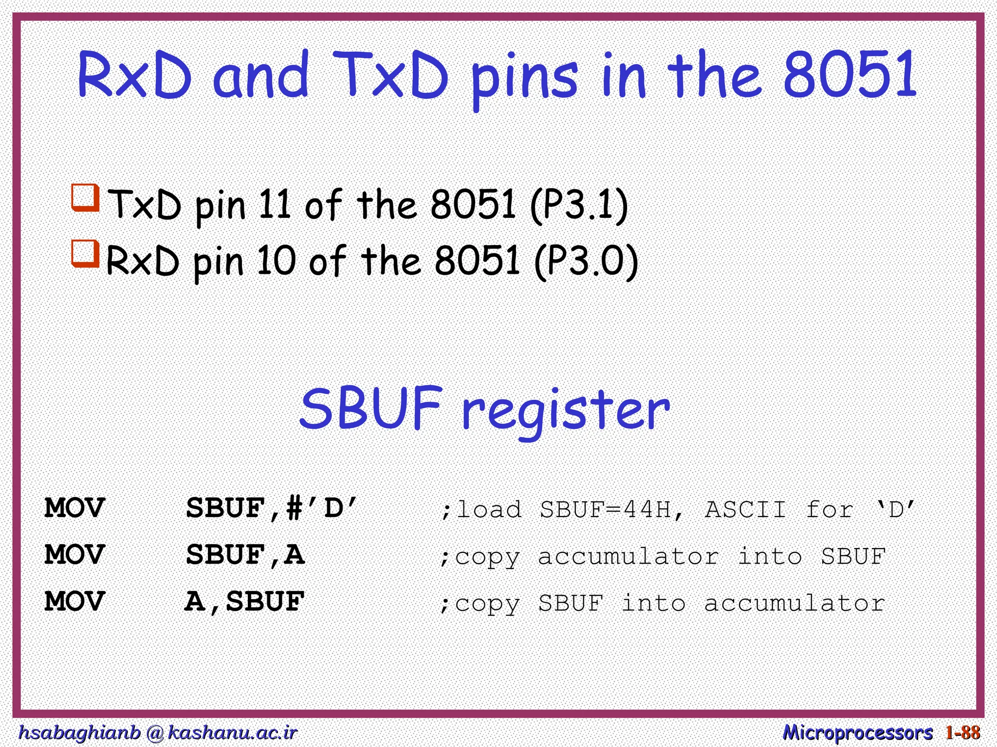 hsabaghianb @ kashanu.ac.ir
hsabaghianb @ kashanu.ac.ir Microprocessors
Microprocessors 1-
1-88
88
RxD and TxD pins in the 8051
TxD pin 11 of the 8051 (P3.1)
RxD pin 10 of the 8051 (P3.0)
SBUF register
MOV SBUF,#’D’ ;load SBUF=44H, ASCII for ‘D’
MOV SBUF,A ;copy accumulator into SBUF
MOV A,SBUF ;copy SBUF into accumulator
 