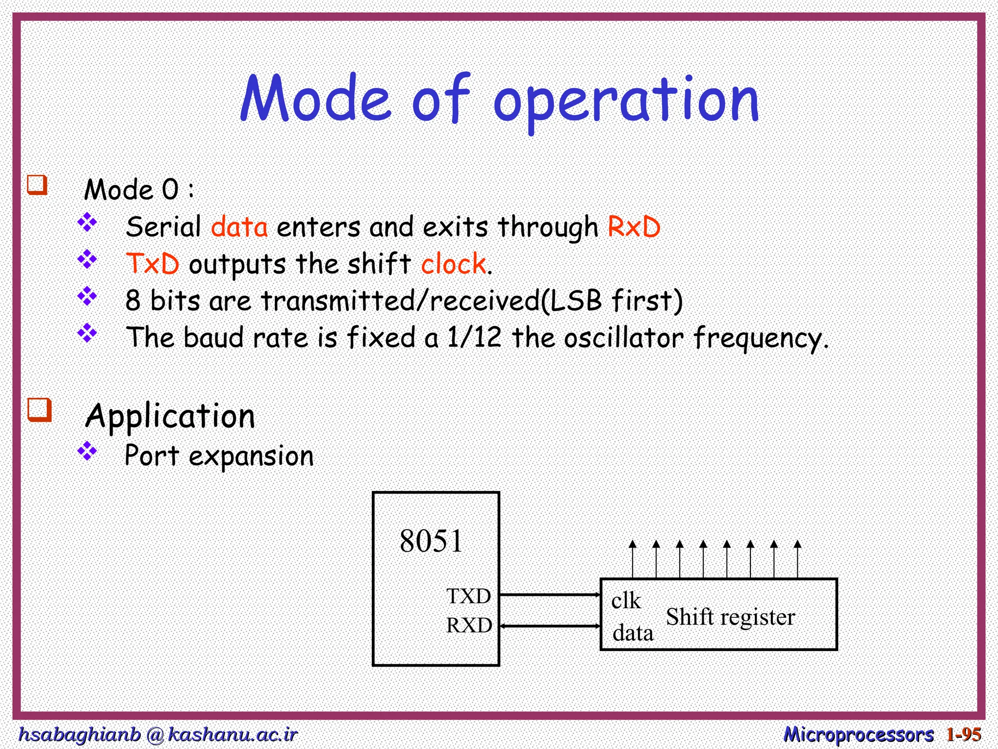 hsabaghianb @ kashanu.ac.ir
hsabaghianb @ kashanu.ac.ir Microprocessors
Microprocessors 1-
1-95
95
Mode of operation
 Mode 0 :
 Serial data enters and exits through RxD
 TxD outputs the shift clock.
 8 bits are transmitted/received(LSB first)
 The baud rate is fixed a 1/12 the oscillator frequency.
 Application
 Port expansion
8051
TXD
RXD Shift register
clk
data
 