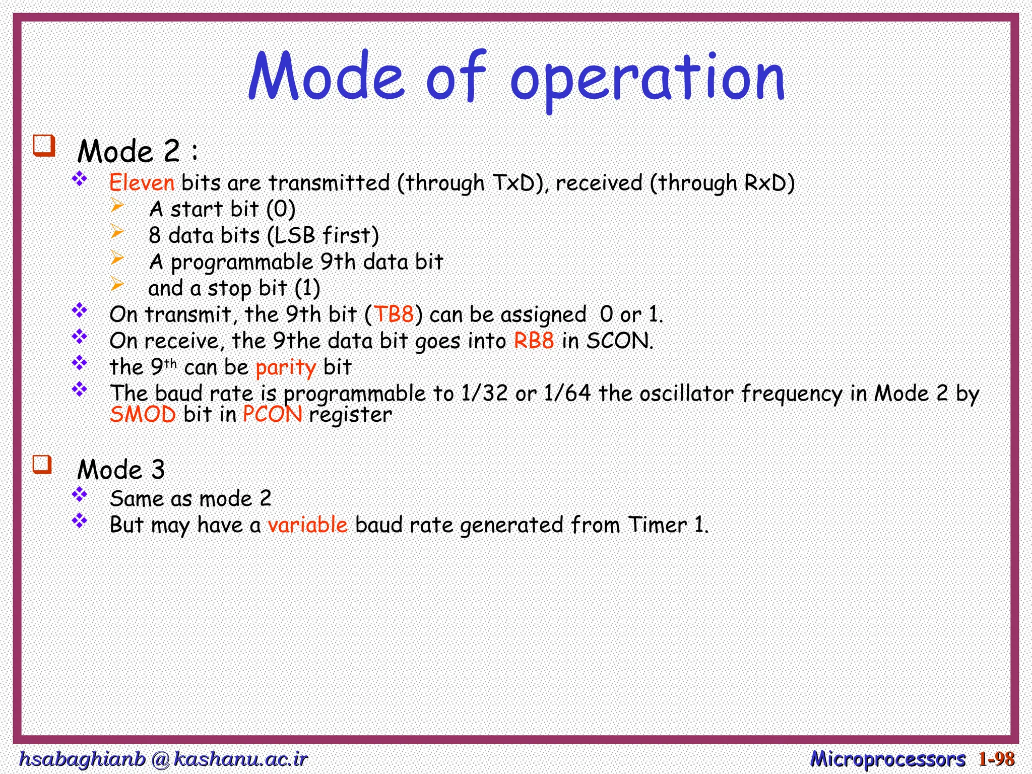 hsabaghianb @ kashanu.ac.ir
hsabaghianb @ kashanu.ac.ir Microprocessors
Microprocessors 1-
1-98
98
Mode of operation
 Mode 2 :
 Eleven bits are transmitted (through TxD), received (through RxD)
 A start bit (0)
 8 data bits (LSB first)
 A programmable 9th data bit
 and a stop bit (1)
 On transmit, the 9th bit (TB8) can be assigned 0 or 1.
 On receive, the 9the data bit goes into RB8 in SCON.
 the 9th
can be parity bit
 The baud rate is programmable to 1/32 or 1/64 the oscillator frequency in Mode 2 by
SMOD bit in PCON register
 Mode 3
 Same as mode 2
 But may have a variable baud rate generated from Timer 1.
 