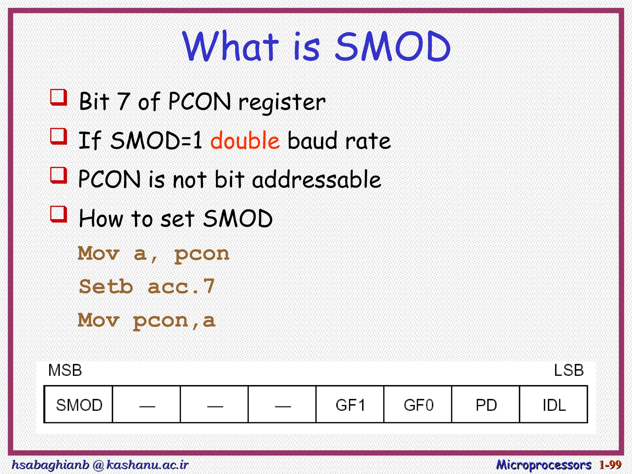 hsabaghianb @ kashanu.ac.ir
hsabaghianb @ kashanu.ac.ir Microprocessors
Microprocessors 1-
1-99
99
What is SMOD
 Bit 7 of PCON register
 If SMOD=1 double baud rate
 PCON is not bit addressable
 How to set SMOD
Mov a, pcon
Setb acc.7
Mov pcon,a
 