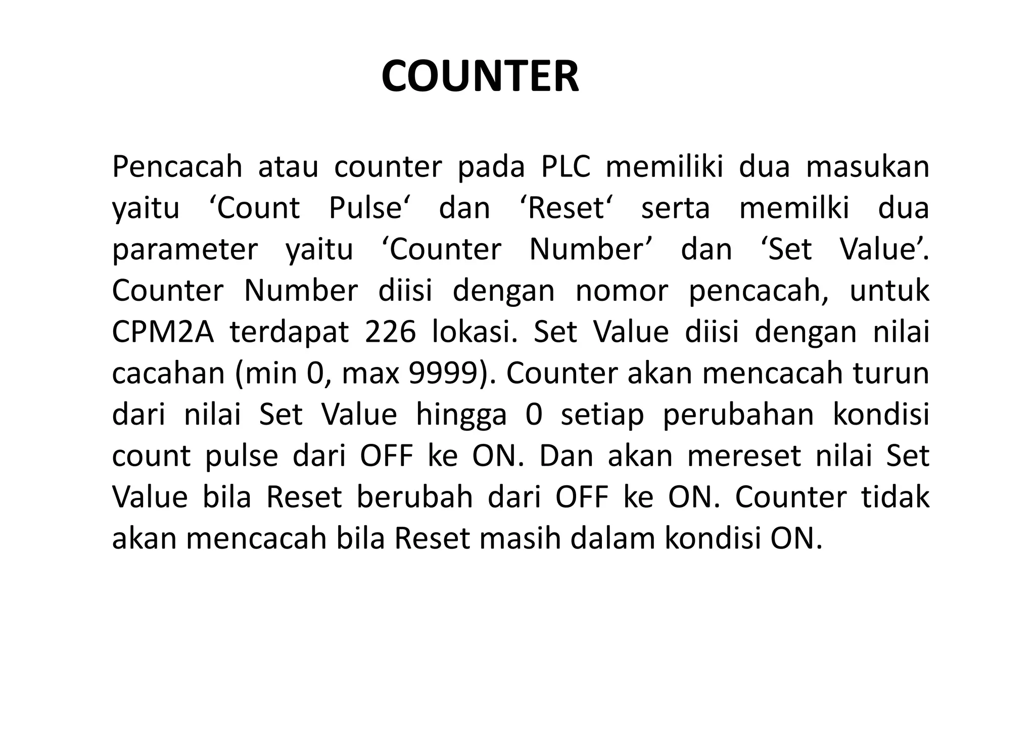 COUNTER 
Pencacah atau counter pada PLC memiliki dua masukan
yaitu ‘Count Pulse‘ dan ‘Reset‘ serta memilki dua
parameter yaitu ‘Counter Number’ dan ‘Set Value’.
Counter Number diisi dengan nomor pencacah, untuk
CPM2A terdapat 226 lokasi. Set Value diisi dengan nilai
cacahan (min 0, max 9999). Counter akan mencacah turun
dari nilai Set Value hingga 0 setiap perubahan kondisi
count pulse dari OFF ke ON. Dan akan mereset nilai Set
Value bila Reset berubah dari OFF ke ON. Counter tidak
akan mencacah bila Reset masih dalam kondisi ON.

 