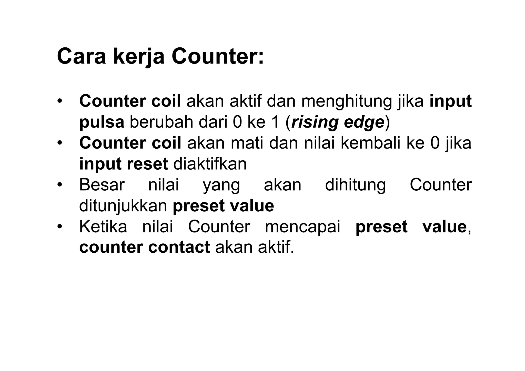 Cara kerja Counter:
• Counter coil akan aktif dan menghitung jika input
pulsa berubah dari 0 ke 1 (rising edge)
• Counter coil akan mati dan nilai kembali ke 0 jika
input reset diaktifkan
• Besar nilai yang akan dihitung Counter
ditunjukkan preset value
• Ketika nilai Counter mencapai preset value,
counter contact akan aktif.

 