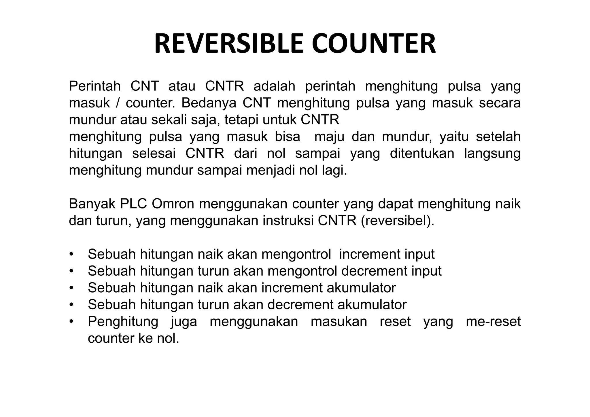 REVERSIBLE COUNTER
Perintah CNT atau CNTR adalah perintah menghitung pulsa yang
masuk / counter. Bedanya CNT menghitung pulsa yang masuk secara
mundur atau sekali saja, tetapi untuk CNTR
menghitung pulsa yang masuk bisa maju dan mundur, yaitu setelah
hitungan selesai CNTR dari nol sampai yang ditentukan langsung
menghitung mundur sampai menjadi nol lagi.
Banyak PLC Omron menggunakan counter yang dapat menghitung naik
dan turun, yang menggunakan instruksi CNTR (reversibel).
•
•
•
•
•

Sebuah hitungan naik akan mengontrol increment input
Sebuah hitungan turun akan mengontrol decrement input
Sebuah hitungan naik akan increment akumulator
Sebuah hitungan turun akan decrement akumulator
Penghitung juga menggunakan masukan reset yang me-reset
counter ke nol.

 