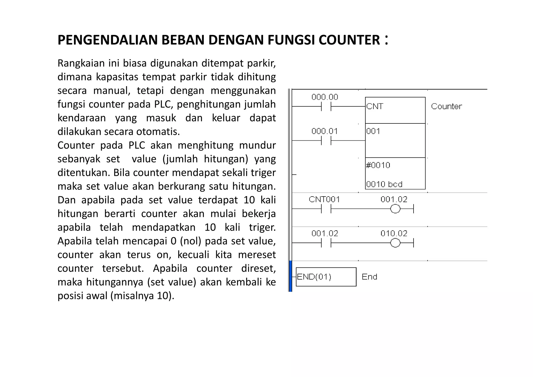 PENGENDALIAN BEBAN DENGAN FUNGSI COUNTER :
Rangkaian ini biasa digunakan ditempat parkir,
dimana kapasitas tempat parkir tidak dihitung
secara manual, tetapi dengan menggunakan
fungsi counter pada PLC, penghitungan jumlah
kendaraan yang masuk dan keluar dapat
dilakukan secara otomatis.
Counter pada PLC akan menghitung mundur
sebanyak set value (jumlah hitungan) yang
ditentukan. Bila counter mendapat sekali triger
maka set value akan berkurang satu hitungan.
Dan apabila pada set value terdapat 10 kali
hitungan berarti counter akan mulai bekerja
apabila telah mendapatkan 10 kali triger.
Apabila telah mencapai 0 (nol) pada set value,
counter akan terus on, kecuali kita mereset
counter tersebut. Apabila counter direset,
maka hitungannya (set value) akan kembali ke
posisi awal (misalnya 10).

 