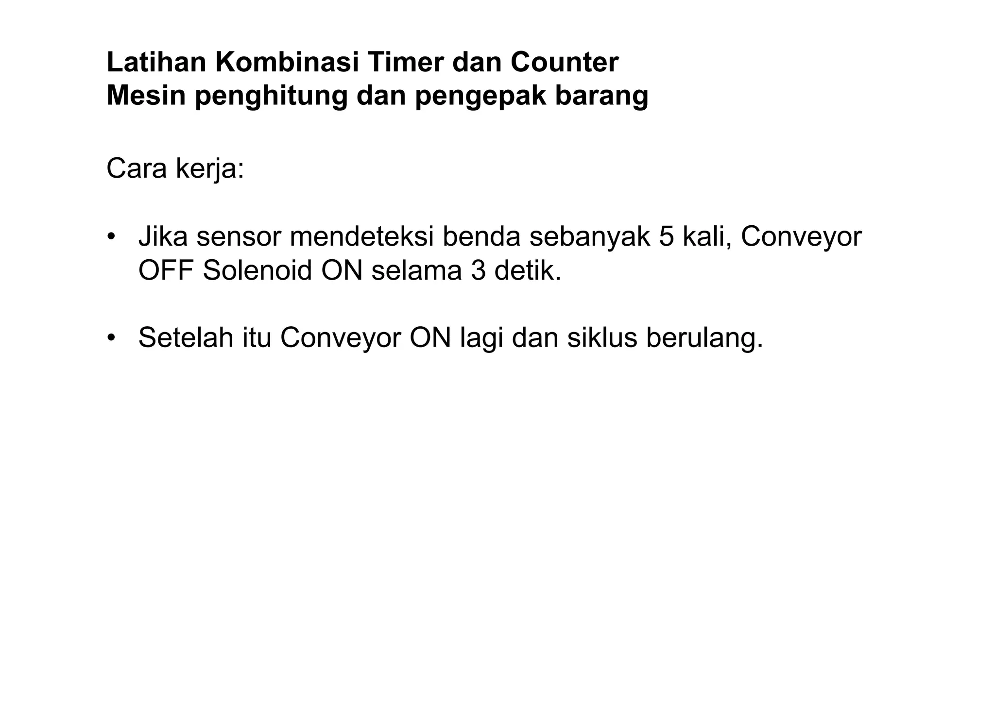 Latihan Kombinasi Timer dan Counter
Mesin penghitung dan pengepak barang
Cara kerja:
• Jika sensor mendeteksi benda sebanyak 5 kali, Conveyor
OFF Solenoid ON selama 3 detik.
• Setelah itu Conveyor ON lagi dan siklus berulang.

 