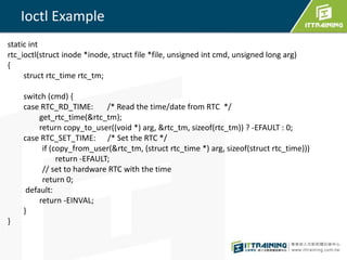 Ioctl Example 
static int 
rtc_ioctl(struct inode *inode, struct file *file, unsigned int cmd, unsigned long arg) 
{ 
struct rtc_time rtc_tm; 
switch (cmd) { 
case RTC_RD_TIME: /* Read the time/date from RTC */ 
get_rtc_time(&rtc_tm); 
return copy_to_user((void *) arg, &rtc_tm, sizeof(rtc_tm)) ? -EFAULT : 0; 
case RTC_SET_TIME: /* Set the RTC */ 
if (copy_from_user(&rtc_tm, (struct rtc_time *) arg, sizeof(struct rtc_time))) 
return -EFAULT; 
// set to hardware RTC with the time 
return 0; 
default: 
return -EINVAL; 
} 
} 
 