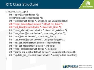 RTC Class Structure 
struct rtc_class_ops { 
int (*open)(struct device *); 
void (*release)(struct device *); 
int (*ioctl)(struct device *, unsigned int, unsigned long); 
int (*read_time)(struct device *, struct rtc_time *); 
int (*set_time)(struct device *, struct rtc_time *); 
int (*read_alarm)(struct device *, struct rtc_wkalrm *); 
int (*set_alarm)(struct device *, struct rtc_wkalrm *); 
int (*proc)(struct device *, struct seq_file *); 
int (*set_mmss)(struct device *, unsigned long secs); 
int (*irq_set_state)(struct device *, int enabled); 
int (*irq_set_freq)(struct device *, int freq); 
int (*read_callback)(struct device *, int data); 
int (*alarm_irq_enable)(struct device *, unsigned int enabled); 
int (*update_irq_enable)(struct device *, unsigned int enabled); 
}; 
 