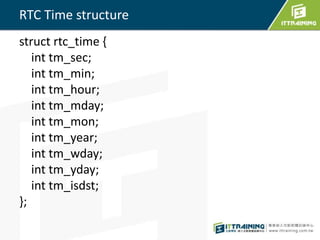 RTC Time structure 
struct rtc_time { 
int tm_sec; 
int tm_min; 
int tm_hour; 
int tm_mday; 
int tm_mon; 
int tm_year; 
int tm_wday; 
int tm_yday; 
int tm_isdst; 
}; 
 