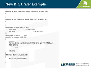 New RTC Driver Example 
static int rtc_read_time(struct device *dev, struct rtc_time *tm) 
{ 
……………. 
} 
static int rtc_set_time(struct device *dev, struct rtc_time *tm) 
{ 
………….. 
} 
static struct rtc_class_ops rtc_ops = { 
.read_time = rtc_read_time, 
.set_time = rtc_set_time, 
}; 
static struct rtc_device *rtc; 
static int rtc_module_init(void) 
{ 
………….. 
rtc = rtc_device_register(“name”, NULL, &rtc_ops, THIS_MODULE); 
if ( IS_ERR(rtc) { 
…….. 
} 
return 0; 
} 
static void rtc_module_exit(void) 
{ 
rtc_device_unregister(rtc); 
….. 
} 
 