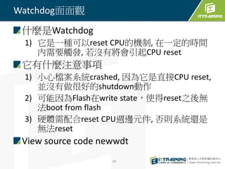 什麼是Watchdog 
1) 它是一種可以reset CPU的機制, 在一定的時間 
內需要觸發, 若沒有將會引起CPU reset 
它有什麼注意事項 
1) 小心檔案系統crashed, 因為它是直接CPU reset, 
並沒有做很好的shutdown動作 
2) 可能因為Flash在write state，使得reset之後無 
法boot from flash 
3) 硬體需配合reset CPU週邊元件, 否則系統還是 
無法reset 
View source code newwdt 
18 
Watchdog面面觀 
