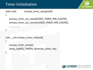 static void armcpu_timer_setup(void) 
{ 
armcpu_timer_set_reload(USED_TIMER, APB_CLK/HZ); 
armcpu_timer_set_counter(USED_TIMER, APB_CLK/HZ); 
……………… 
} 
void __init armcpu_timer_init(void) 
{ 
armcpu_timer_setup(); 
setup_irq(IRQ_TIMER1, &armcpu_timer_irq); 
} 
4 
Timer Initiailzation 
 