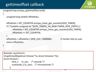 unsigned long armcpu_gettimeoffset (void) 
{ 
unsigned long volatile offsetticks; 
offsetticks = SET_COUNTER-armcpu_timer_get_counter(USED_TIMER); 
if ( *(volatile unsigned int *)(CPE_TIMER1_VA_BASE+TIMER_INTR_STATE) ) { 
offsetticks = SET_COUNTER-armcpu_timer_get_counter(USED_TIMER); 
offsetticks += SET_COUNTER; 
} 
offsetticks = offsetticks / (APB_CLK / 1000000); // tansfer ticks to usec 
return offsetticks; 
} 
6 
gettimeoffset callback 
#include <sys/time.h> 
int gettimeofday(struct timeval *tv, struct timezone *tz); 
struct timeval { 
time_t tv_sec; /* seconds */ 
suseconds_t tv_usec; /* microseconds */ 
}; 
 