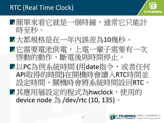 簡單來看它就是一個時鐘，通常它只能計 
時至秒。 
大都規格是在一年內誤差為10幾秒。 
它需要電池供電，上電一輩子需要有一次 
啓動的動作，斷電後則時間停止。 
以PC為例系統時間(用date指令，或者任何 
API取得的時間)在開機時會讀入RTC時間並 
設定時間，關機時會將系統時間設回RTC。 
其應用層設定的程式為hwclock，使用的 
device node 為/dev/rtc (10, 135)。 
8 
RTC (Real Time Clock) 
 
