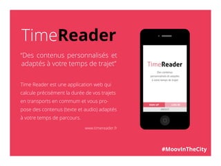 TimeReader
“Des contenus personnalisés et
adaptés à votre temps de trajet”
Time Reader est une application web qui
calcule précisément la durée de vos trajets
en transports en commum et vous pro-
pose des contenus (texte et audio) adaptés
à votre temps de parcours.
www.timereader.fr
#MoovInTheCity
 