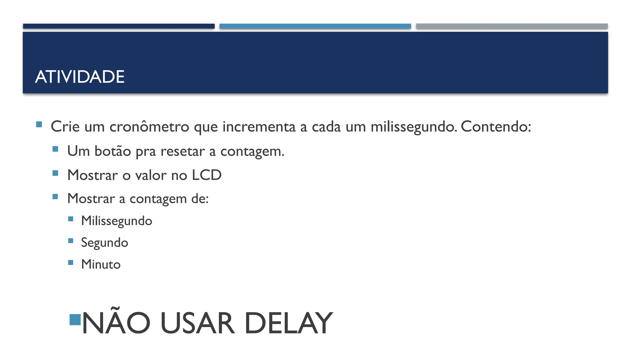 ATIVIDADE
 Crie um cronômetro que incrementa a cada um milissegundo. Contendo:
 Um botão pra resetar a contagem.
 Mostrar o valor no LCD
 Mostrar a contagem de:
 Milissegundo
 Segundo
 Minuto
NÃO USAR DELAY
 