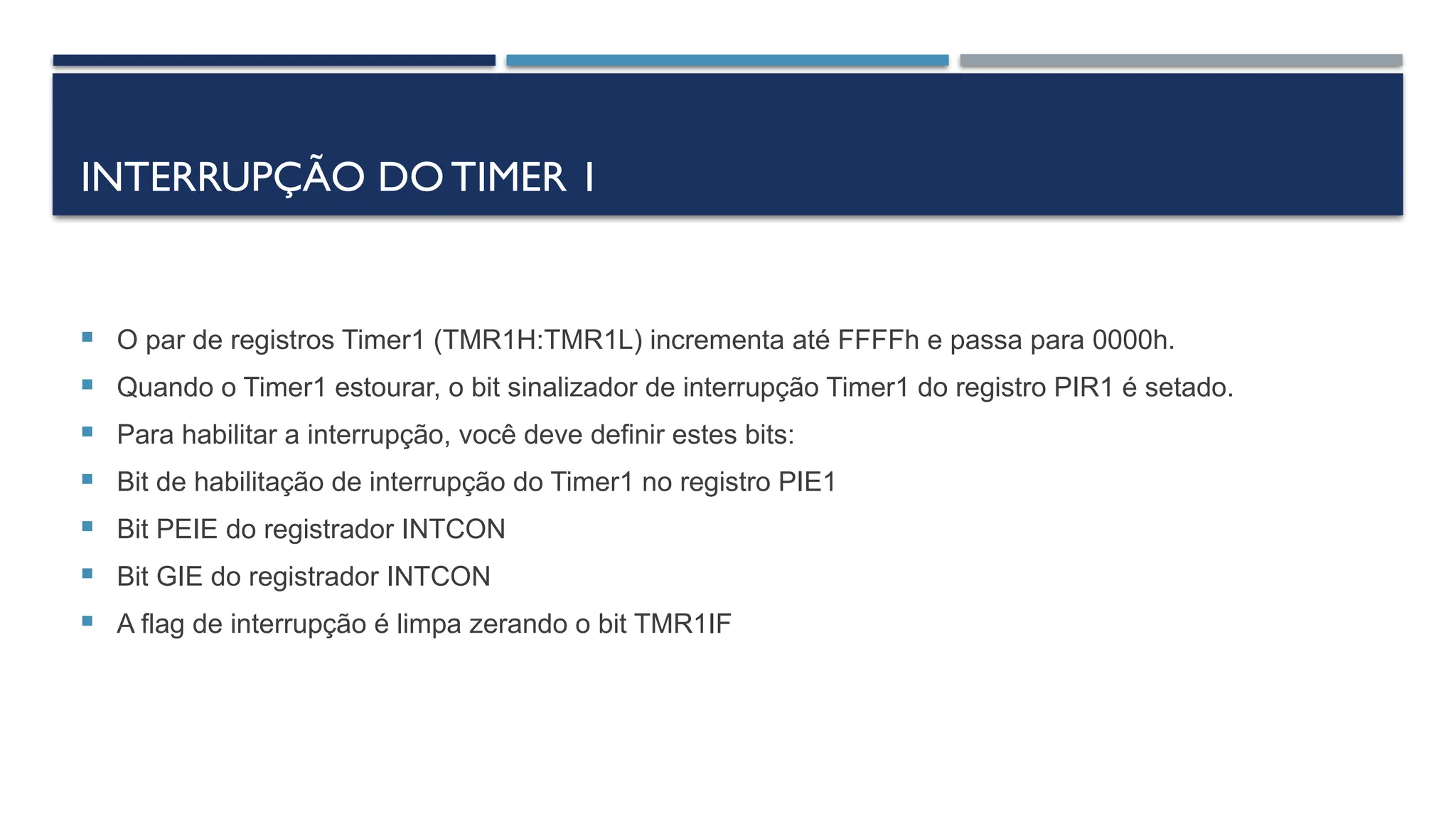 INTERRUPÇÃO DOTIMER 1
 O par de registros Timer1 (TMR1H:TMR1L) incrementa até FFFFh e passa para 0000h.
 Quando o Timer1 estourar, o bit sinalizador de interrupção Timer1 do registro PIR1 é setado.
 Para habilitar a interrupção, você deve definir estes bits:
 Bit de habilitação de interrupção do Timer1 no registro PIE1
 Bit PEIE do registrador INTCON
 Bit GIE do registrador INTCON
 A flag de interrupção é limpa zerando o bit TMR1IF
 