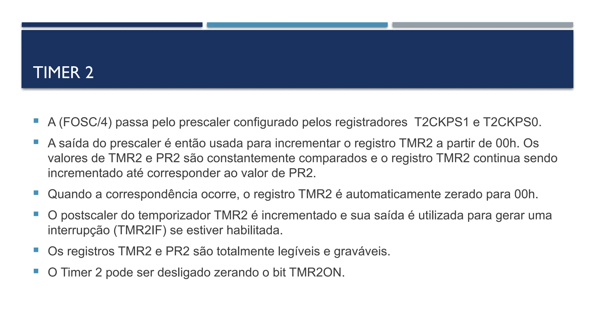 TIMER 2
 A (FOSC/4) passa pelo prescaler configurado pelos registradores T2CKPS1 e T2CKPS0.
 A saída do prescaler é então usada para incrementar o registro TMR2 a partir de 00h. Os
valores de TMR2 e PR2 são constantemente comparados e o registro TMR2 continua sendo
incrementado até corresponder ao valor de PR2.
 Quando a correspondência ocorre, o registro TMR2 é automaticamente zerado para 00h.
 O postscaler do temporizador TMR2 é incrementado e sua saída é utilizada para gerar uma
interrupção (TMR2IF) se estiver habilitada.
 Os registros TMR2 e PR2 são totalmente legíveis e graváveis.
 O Timer 2 pode ser desligado zerando o bit TMR2ON.
 