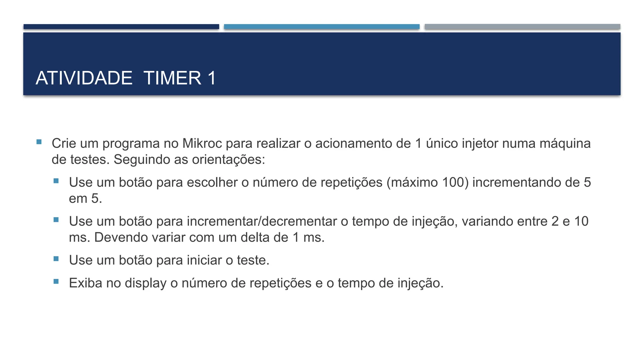 ATIVIDADE TIMER 1
 Crie um programa no Mikroc para realizar o acionamento de 1 único injetor numa máquina
de testes. Seguindo as orientações:
 Use um botão para escolher o número de repetições (máximo 100) incrementando de 5
em 5.
 Use um botão para incrementar/decrementar o tempo de injeção, variando entre 2 e 10
ms. Devendo variar com um delta de 1 ms.
 Use um botão para iniciar o teste.
 Exiba no display o número de repetições e o tempo de injeção.
 