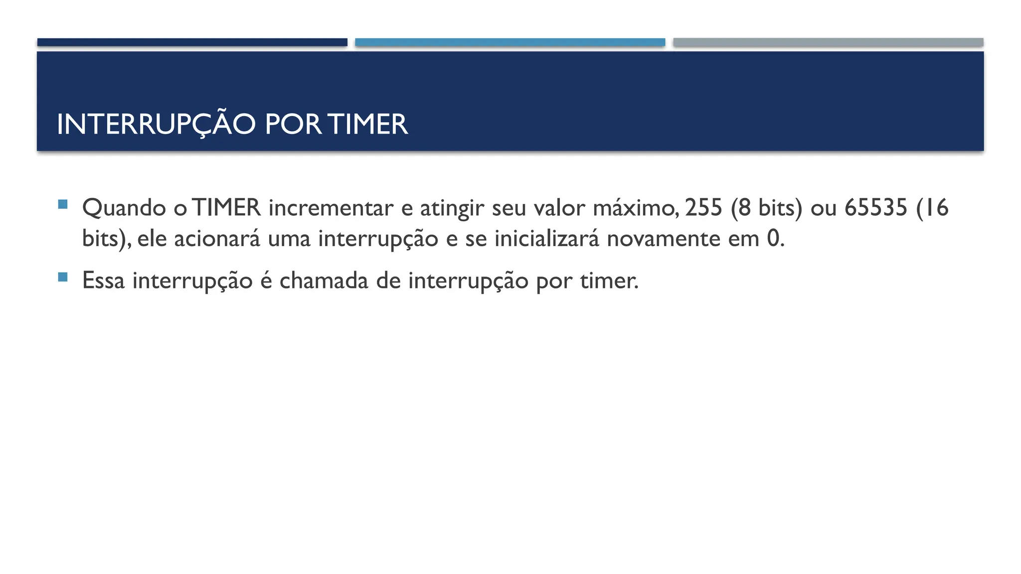 INTERRUPÇÃO PORTIMER
 Quando o TIMER incrementar e atingir seu valor máximo, 255 (8 bits) ou 65535 (16
bits), ele acionará uma interrupção e se inicializará novamente em 0.
 Essa interrupção é chamada de interrupção por timer.
 