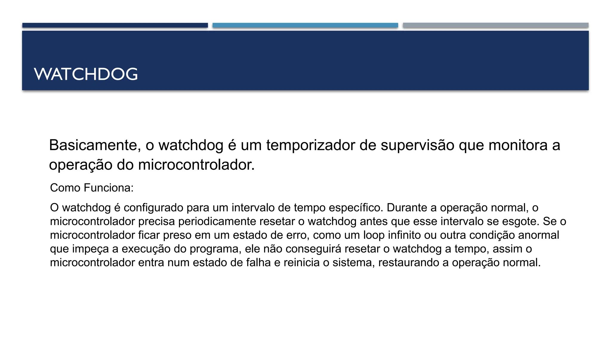 WATCHDOG
Basicamente, o watchdog é um temporizador de supervisão que monitora a
operação do microcontrolador.
Como Funciona:
O watchdog é configurado para um intervalo de tempo específico. Durante a operação normal, o
microcontrolador precisa periodicamente resetar o watchdog antes que esse intervalo se esgote. Se o
microcontrolador ficar preso em um estado de erro, como um loop infinito ou outra condição anormal
que impeça a execução do programa, ele não conseguirá resetar o watchdog a tempo, assim o
microcontrolador entra num estado de falha e reinicia o sistema, restaurando a operação normal.
 