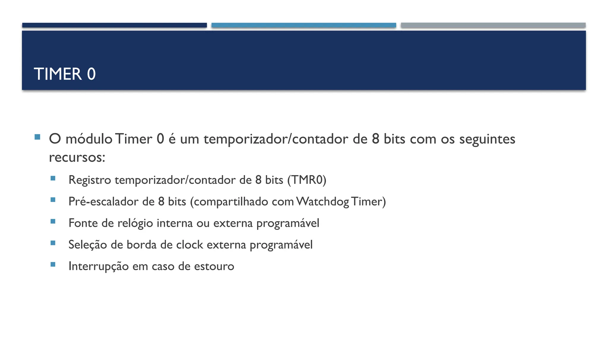 TIMER 0
 O móduloTimer 0 é um temporizador/contador de 8 bits com os seguintes
recursos:
 Registro temporizador/contador de 8 bits (TMR0)
 Pré-escalador de 8 bits (compartilhado com Watchdog Timer)
 Fonte de relógio interna ou externa programável
 Seleção de borda de clock externa programável
 Interrupção em caso de estouro
 