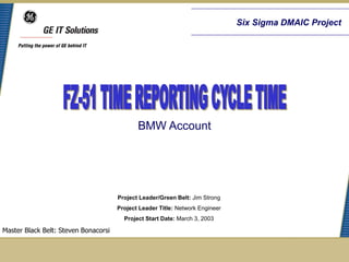 Six Sigma DMAIC Project




                                             BMW Account




                                      Project Leader/Green Belt: Jim Strong
                                      Project Leader Title: Network Engineer
                                        Project Start Date: March 3, 2003

Master Black Belt: Steven Bonacorsi
 