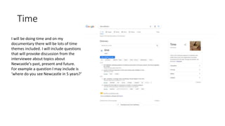 Time
I will be doing time and on my
documentary there will be lots of time
themes included. I will include questions
that will provoke discussion from the
interviewee about topics about
Newcastle's past, present and future.
For example a question I may include is
‘where do you see Newcastle in 5 years?’
 