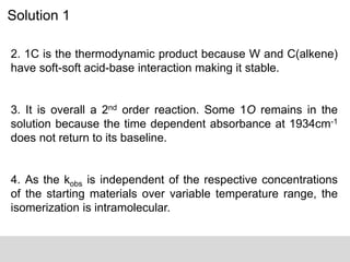 Solution 1
2. 1C is the thermodynamic product because W and C(alkene)
have soft-soft acid-base interaction making it stable.
3. It is overall a 2nd order reaction. Some 1O remains in the
solution because the time dependent absorbance at 1934cm-1
does not return to its baseline.
4. As the kobs is independent of the respective concentrations
of the starting materials over variable temperature range, the
isomerization is intramolecular.
 