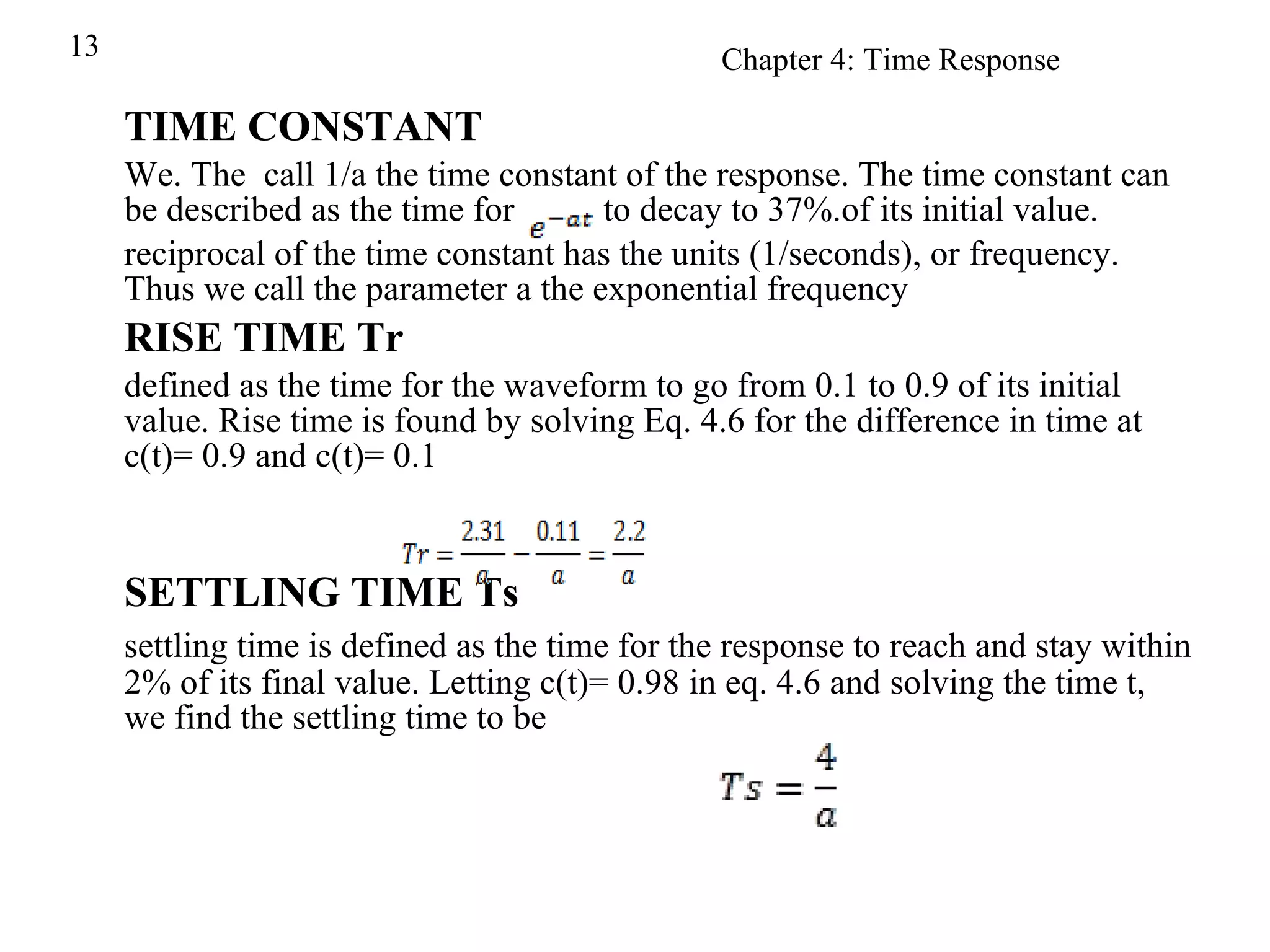 TIME CONSTANT We. The  call 1/a the time constant of the response. The time constant can be described as the time for  to decay to 37%.of its initial value. reciprocal of the time constant has the units (1/seconds), or frequency. Thus we call the parameter a the exponential frequency RISE TIME Tr defined as the time for the waveform to go from 0.1 to 0.9 of its initial value. Rise time is found by solving Eq. 4.6 for the difference in time at c(t)= 0.9 and c(t)= 0.1 SETTLING TIME Ts settling time is defined as the time for the response to reach and stay within 2% of its final value. Letting c(t)= 0.98 in eq. 4.6 and solving the time t, we find the settling time to be 