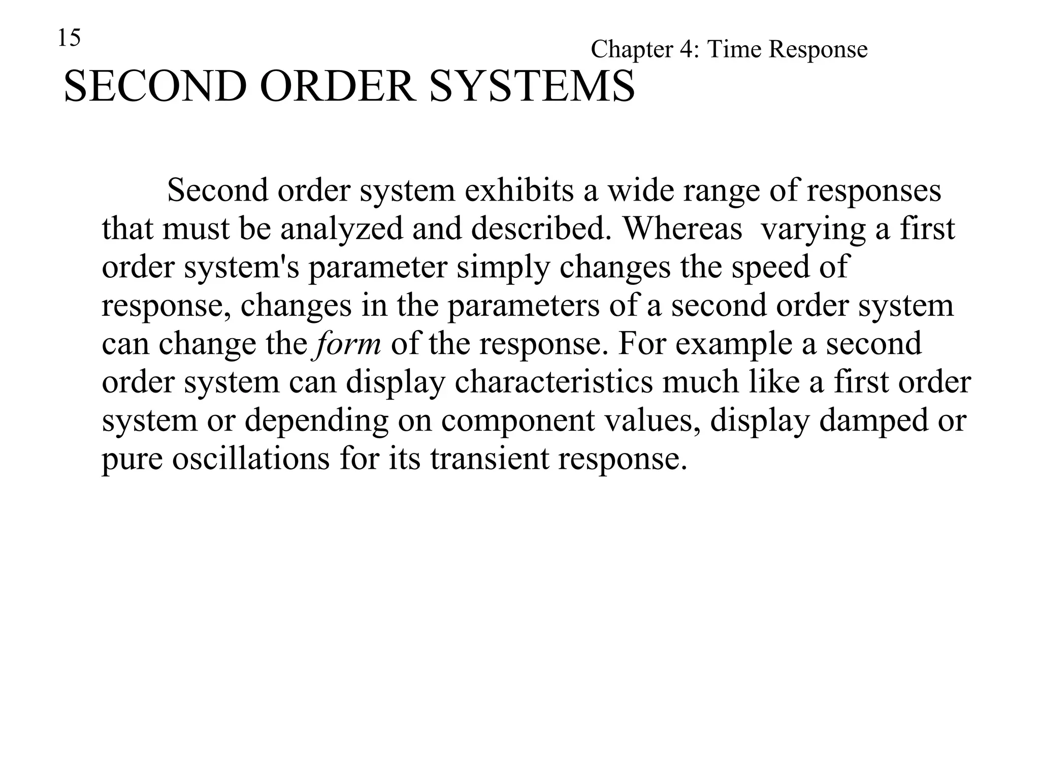 SECOND ORDER SYSTEMS Second order system exhibits a wide range of responses that must be analyzed and described. Whereas  varying a first order system's parameter simply changes the speed of response, changes in the parameters of a second order system can change the  form  of the response. For example a second order system can display characteristics much like a first order system or depending on component values, display damped or pure oscillations for its transient response. 
