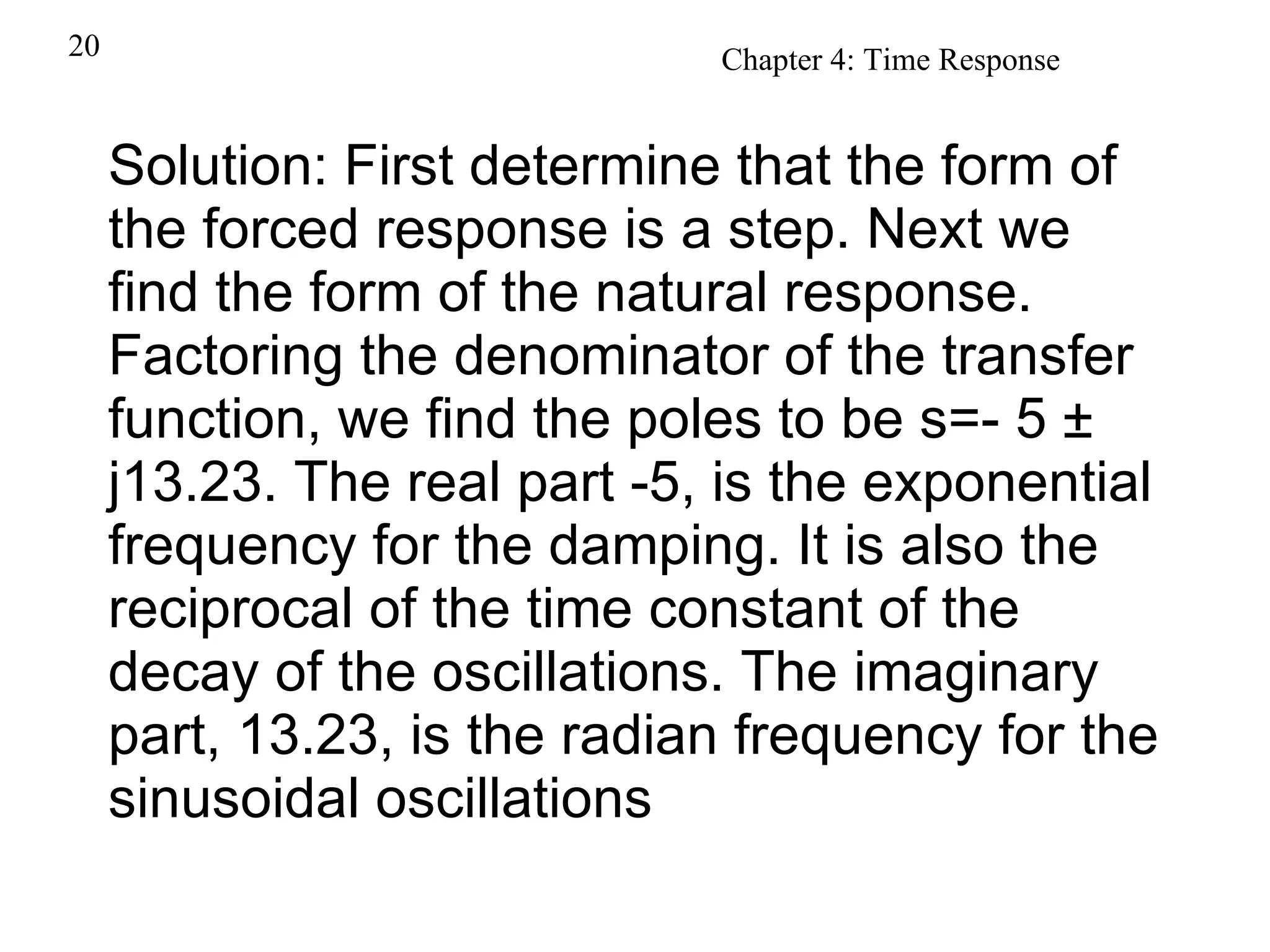 Solution: First determine that the form of the forced response is a step. Next we find the form of the natural response. Factoring the denominator of the transfer function, we find the poles to be s=- 5 ± j13.23. The real part -5, is the exponential frequency for the damping. It is also the reciprocal of the time constant of the decay of the oscillations. The imaginary part, 13.23, is the radian frequency for the sinusoidal oscillations   