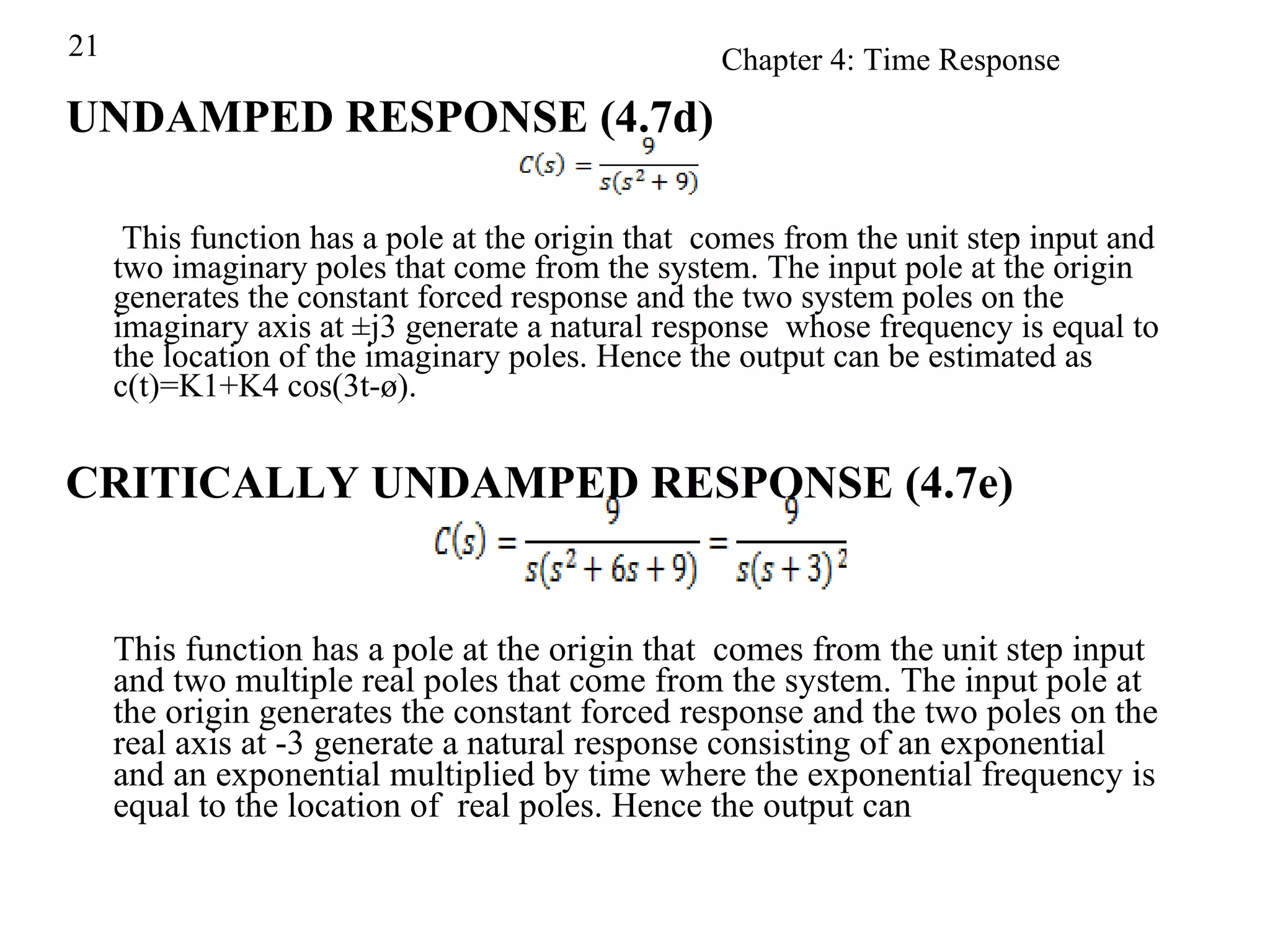 UNDAMPED RESPONSE (4.7d)   This function has a pole at the origin that  comes from the unit step input and two imaginary poles that come from the system. The input pole at the origin generates the constant forced response and the two system poles on the imaginary axis at ±j3 generate a natural response  whose frequency is equal to the location of the imaginary poles. Hence the output can be estimated as c(t)=K1+K4 cos(3t-ø). CRITICALLY UNDAMPED RESPONSE (4.7e) This function has a pole at the origin that  comes from the unit step input and two multiple real poles that come from the system. The input pole at the origin generates the constant forced response and the two poles on the real axis at -3 generate a natural response consisting of an exponential and an exponential multiplied by time where the exponential frequency is equal to the location of  real poles. Hence the output can  