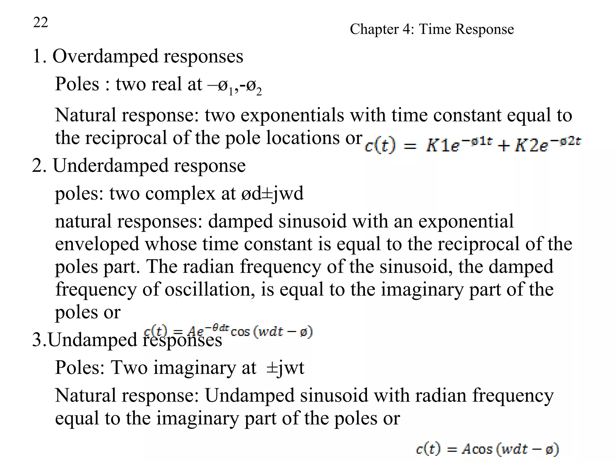 1. Overdamped responses Poles : two real at –ø 1 ,-ø 2 Natural response: two exponentials with time constant equal to the reciprocal of the pole locations or 2. Underdamped response poles: two complex at ød±jwd natural responses: damped sinusoid with an exponential enveloped whose time constant is equal to the reciprocal of the poles part. The radian frequency of the sinusoid, the damped frequency of oscillation, is equal to the imaginary part of the poles or 3.Undamped responses Poles: Two imaginary at  ±jwt Natural response: Undamped sinusoid with radian frequency equal to the imaginary part of the poles or  