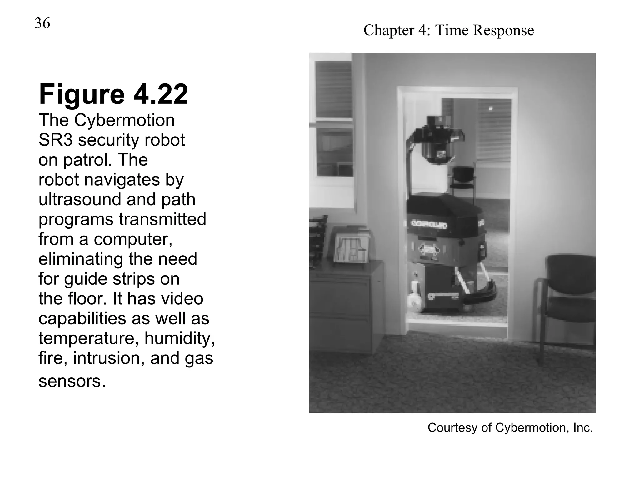 Figure 4.22 The Cybermotion SR3 security robot on patrol. The robot navigates by ultrasound and path programs transmitted from a computer, eliminating the need for guide strips on the floor. It has video capabilities as well as temperature, humidity, fire, intrusion, and gas sensors . Courtesy of Cybermotion, Inc. 