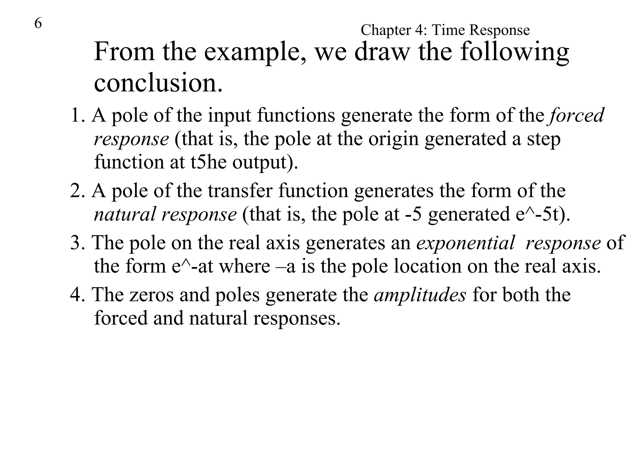 From the example, we draw the following conclusion. 1. A pole of the input functions generate the form of the  forced response  (that is, the pole at the origin generated a step function at t5he output). 2. A pole of the transfer function generates the form of the  natural response  (that is, the pole at -5 generated e^-5t). 3. The pole on the real axis generates an  exponential  response  of the form e^-at where –a is the pole location on the real axis. 4. The zeros and poles generate the  amplitudes  for both the forced and natural responses. 
