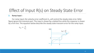 Effect of Input R(s) on Steady State Error
2. Ramp input :
For ramp input; the velocity error coefficient 𝑘 𝑣 will control the steady state error. Refer
figure ignore the transient part. The input is shown by a dotted line while the response is shown
by a firm line. The equation below describe the steady state transient error for the ramp input.
𝑒𝑠𝑠 =
𝐴
𝑘 𝑣
10
 