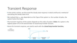 Transient Response
•In the earlier section, we discussed the steady state response in detail and found a method of
calculating the steady state error.
•We realized that 𝑒𝑠𝑠 was dependent on the Type of the system i.e. the number of poles, the
system had at the origin.
•The transient response of the system depends on the order of system. Order of a system is the
highest power of s in the denominator of closed loop transfer function.
•Hence for transient response, we need to work with the closed loop transfer function,
𝐺(𝑠)
1+𝐺 𝑠 𝐻(𝑠)
14
 
