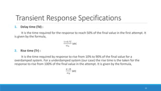 Transient Response Specifications
1. Delay time (Td) :
It is the time required for the response to reach 50% of the final value in the first attempt. It
is given by the formula,
1+0.7𝜉
𝜔 𝑛
sec
2. Rise time (Tr) :
It is the time required by response to rise from 10% to 90% of the final value for a
overdamped system. For a underdamped system (our case) the rise time is the taken for the
response to rise from 100% of the final value in the attempt. It is given by the formula,
𝜋−Θ
𝜔 𝑑
sec
22
 