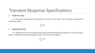 Transient Response Specifications
3. Peak time (Tp) :
It is the time required by the response to reach its first peak. The first peak is always the
maximum peak,
𝜋
𝜔 𝑑
sec
4. Setting time (Ts) :
It is defined as the time required for the transient damped oscillations to reach and stay
within a specified tolerance band (usually 2% of the input value).
4
𝜉𝜔 𝑛
sec
23
 