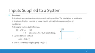 Inputs Supplied to a System
2. Step input :
A step input represents a constant command such as position. The input given to an elevator
is step input. Another example of a step input is setting the temperature of an air
conditioner.
A step signal is given by the formula,
r(t) = u(t) = A t ≥ 0
= 0 otherwise , If A = 1, it is called step.
In Laplace domain, we have
L[r(t)] = R(s) =
𝐴
𝑠
In case of a unit step, we get L [ r(t)] = R(s) =
1
𝑠
4
 